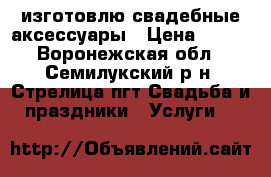 изготовлю свадебные аксессуары › Цена ­ 400 - Воронежская обл., Семилукский р-н, Стрелица пгт Свадьба и праздники » Услуги   